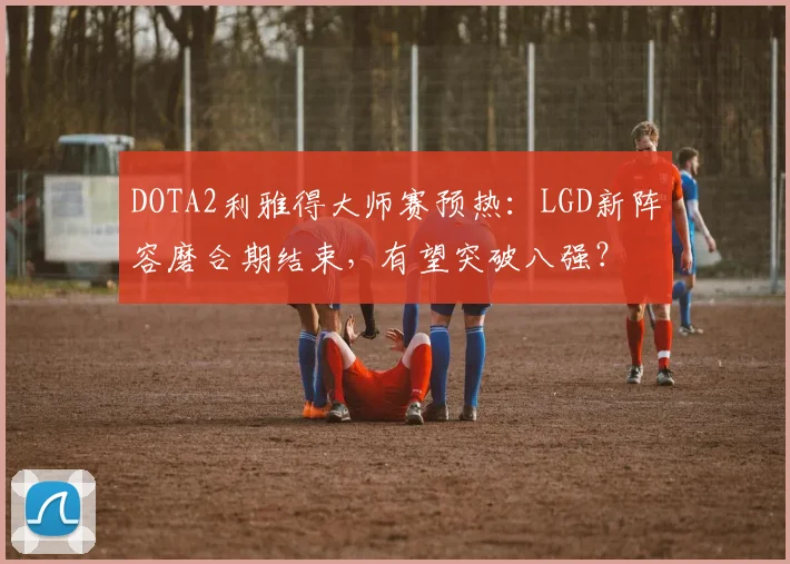 DOTA2利雅得大师赛预热：LGD新阵容磨合期结束，有望突破八强？
