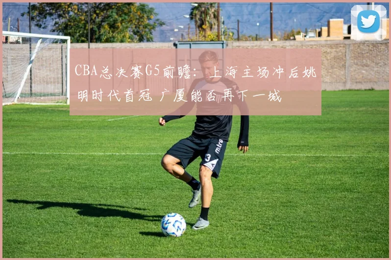 CBA总决赛G5前瞻:上海主场冲后姚明时代首冠 广厦能否再下一城
