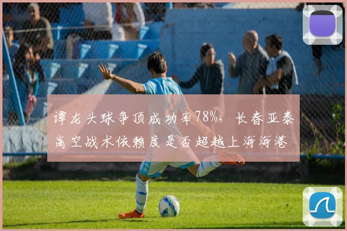 谭龙头球争顶成功率78%，长春亚泰高空战术依赖度是否超越上海海港