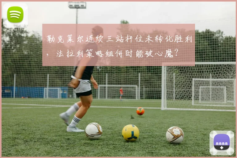勒克莱尔连续三站杆位未转化胜利，法拉利策略组何时能破心魔？