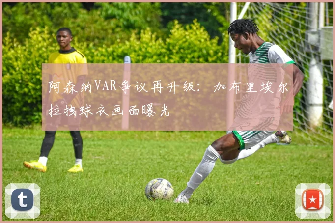 阿森纳VAR争议再升级：加布里埃尔拉拽球衣画面曝光