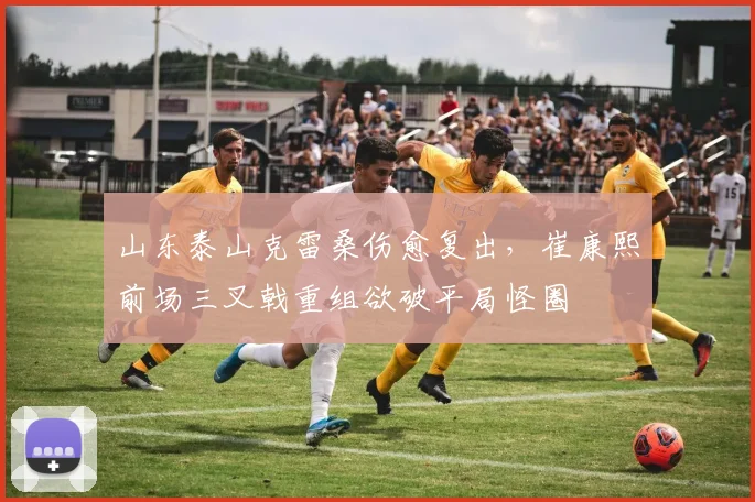 山东泰山克雷桑伤愈复出，崔康熙前场三叉戟重组欲破平局怪圈