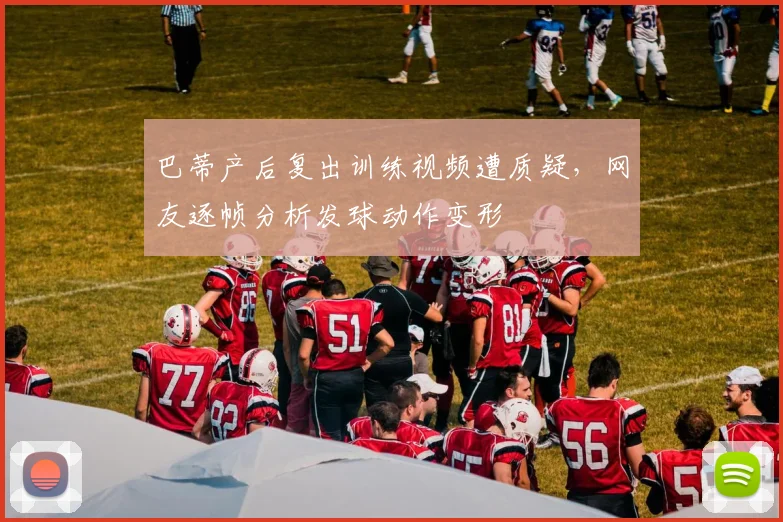 巴蒂产后复出训练视频遭质疑，网友逐帧分析发球动作变形